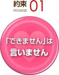約束 PROMISE 01 「できません」は言いません