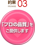 約束 PROMISE 03 「プロの品質」をご提供します