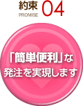 約束 PROMISE 04 「簡単便利」な発注を実現します