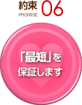 約束 PROMISE 06 「最短」を保証します
