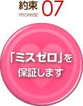 約束 PROMISE 07 「ミスゼロ」を保証します